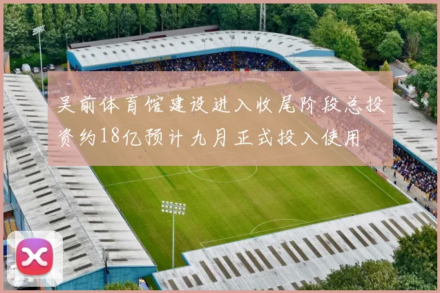 吴前体育馆建设进入收尾阶段总投资约18亿预计九月正式投入使用