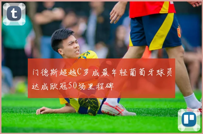 门德斯超越C罗成最年轻葡萄牙球员达成欧冠50场里程碑