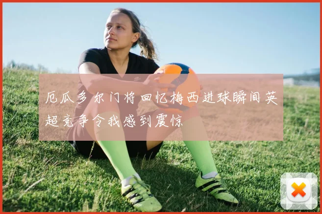 厄瓜多尔门将回忆梅西进球瞬间英超竞争令我感到震惊