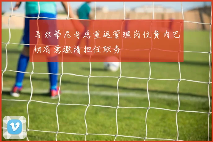 马尔蒂尼考虑重返管理岗位费内巴切有意邀请担任职务