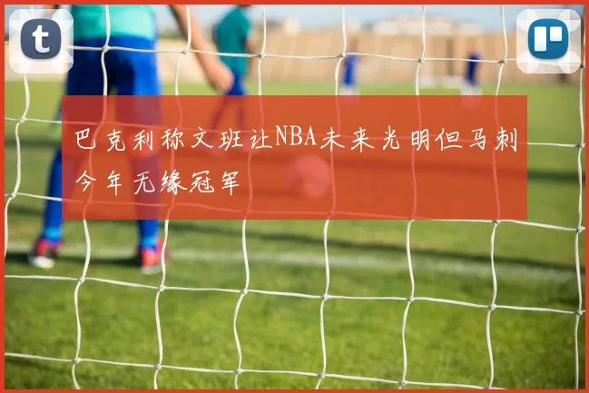巴克利称文班让NBA未来光明但马刺今年无缘冠军