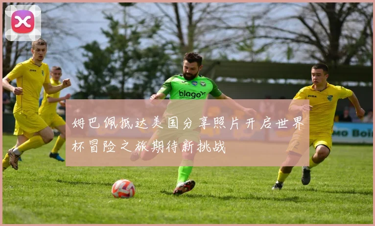 姆巴佩抵达美国分享照片开启世界杯冒险之旅期待新挑战