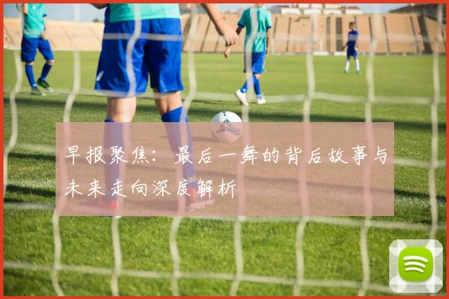 早报聚焦：最后一舞的背后故事与未来走向深度解析