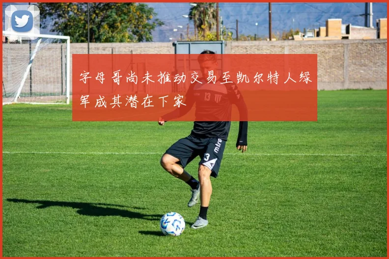 字母哥尚未推动交易至凯尔特人绿军成其潜在下家