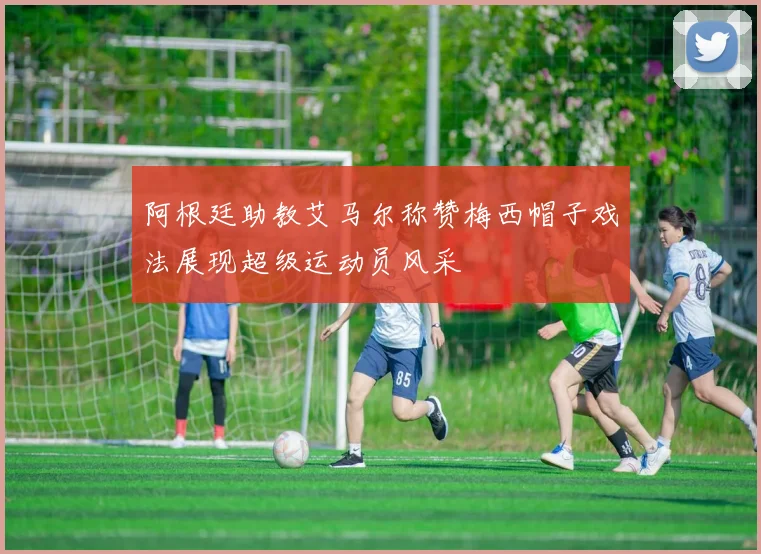 阿根廷助教艾马尔称赞梅西帽子戏法展现超级运动员风采