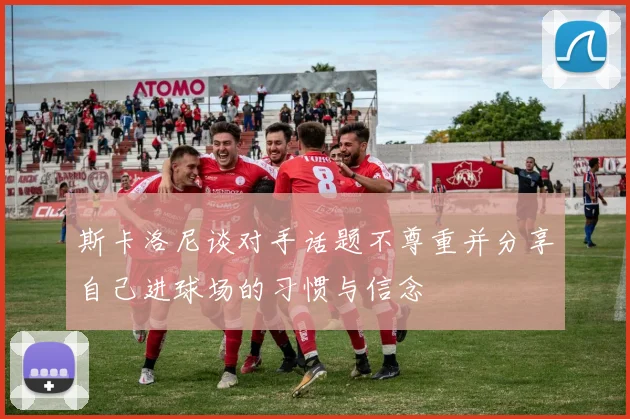斯卡洛尼谈对手话题不尊重并分享自己进球场的习惯与信念