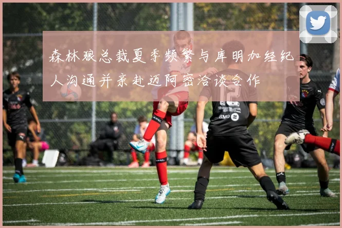 森林狼总裁夏季频繁与库明加经纪人沟通并亲赴迈阿密洽谈合作
