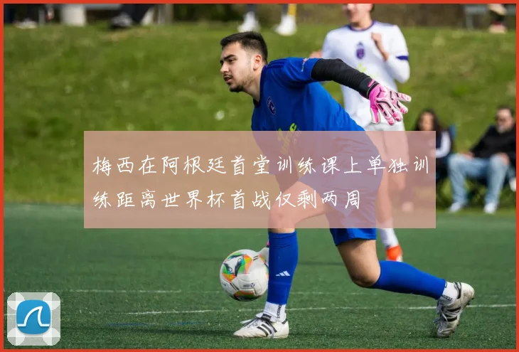 梅西在阿根廷首堂训练课上单独训练距离世界杯首战仅剩两周