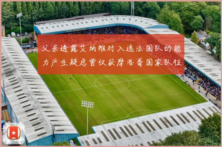 父亲透露艾纳维对入选法国队的能力产生疑虑曾仅获摩洛哥国家队征召