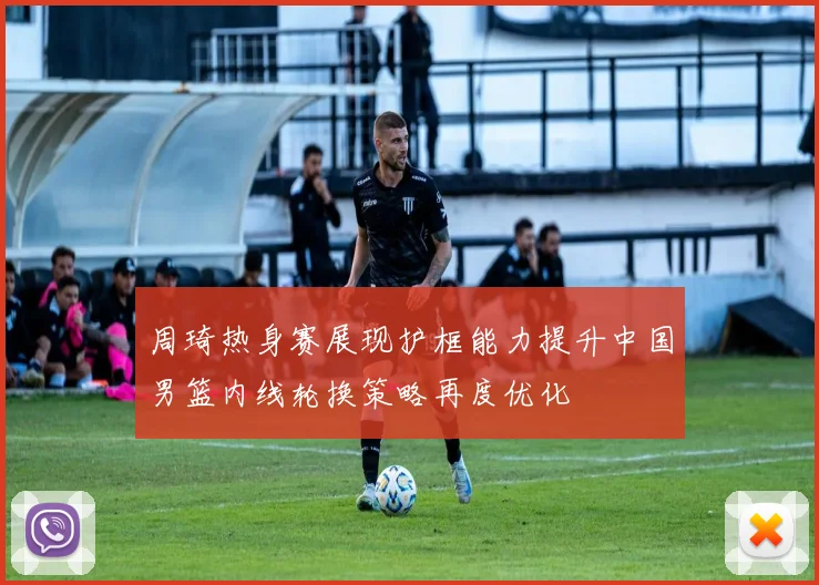 周琦热身赛展现护框能力提升中国男篮内线轮换策略再度优化