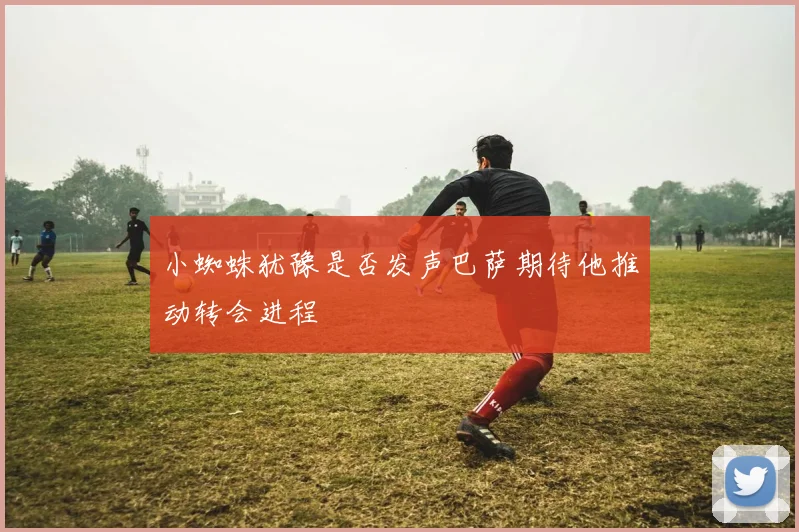 小蜘蛛犹豫是否发声巴萨期待他推动转会进程