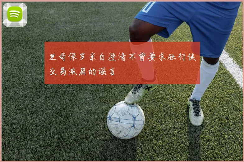 里奇保罗亲自澄清不曾要求独行侠交易浓眉的谣言