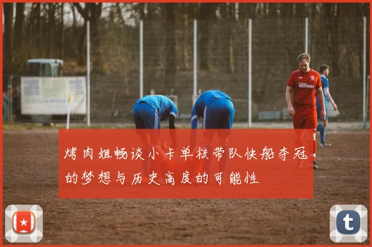 烤肉姐畅谈小卡单核带队快船夺冠的梦想与历史高度的可能性