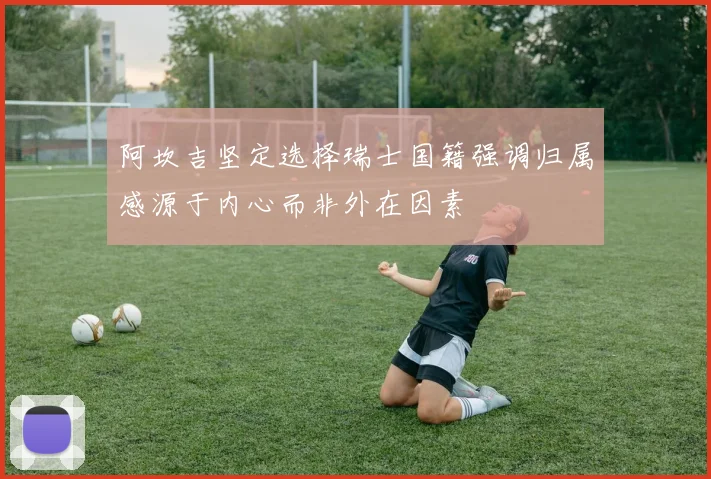 阿坎吉坚定选择瑞士国籍强调归属感源于内心而非外在因素