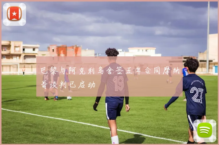 巴黎与阿克利乌舍签五年合同摩纳哥谈判已启动