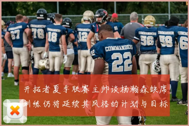 开拓者夏季联赛主帅谈杨瀚森缺席训练仍将延续其风格的计划与目标