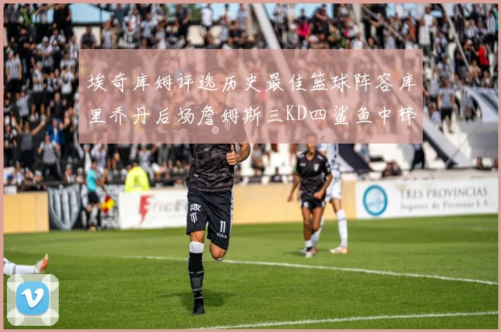 埃奇库姆评选历史最佳篮球阵容库里乔丹后场詹姆斯三KD四鲨鱼中锋