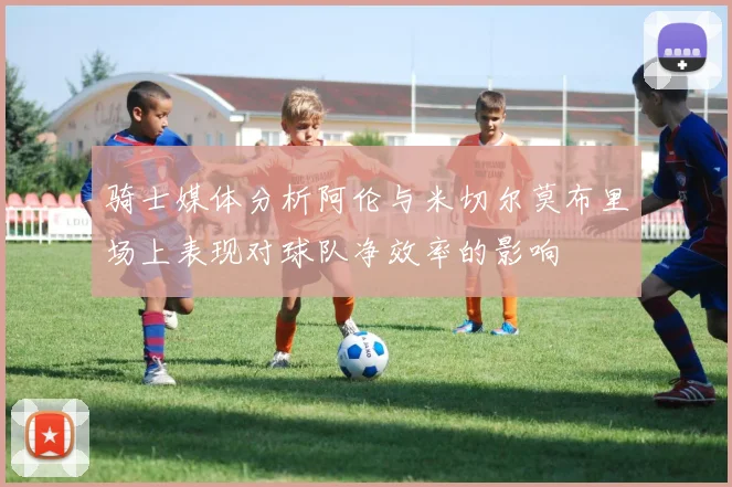 骑士媒体分析阿伦与米切尔莫布里场上表现对球队净效率的影响