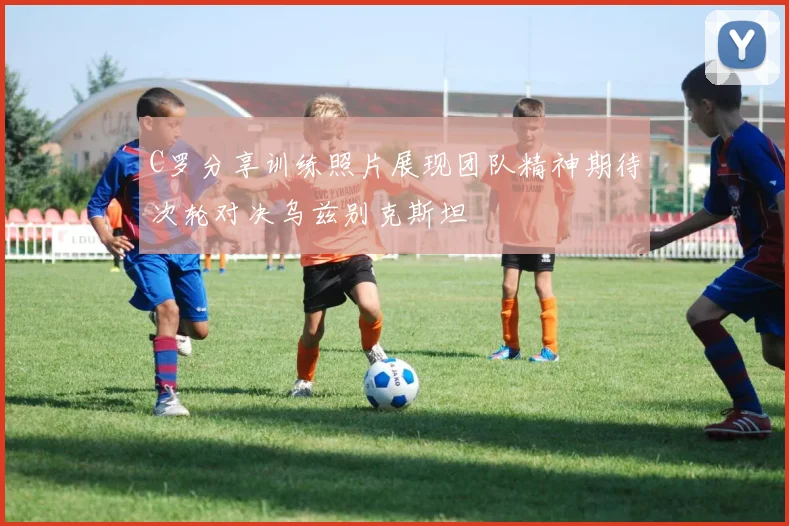 C罗分享训练照片展现团队精神期待次轮对决乌兹别克斯坦