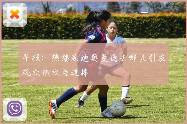 早报：热播剧迪奥曼德去哪儿引发观众热议与追捧