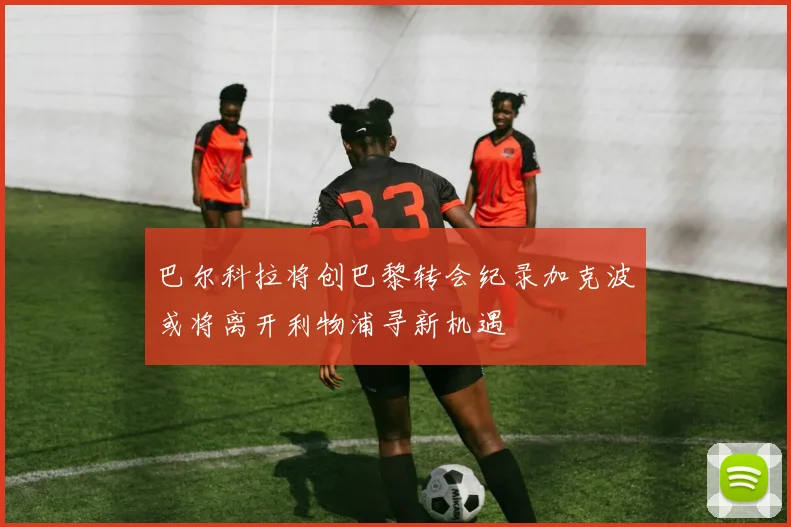巴尔科拉将创巴黎转会纪录加克波或将离开利物浦寻新机遇