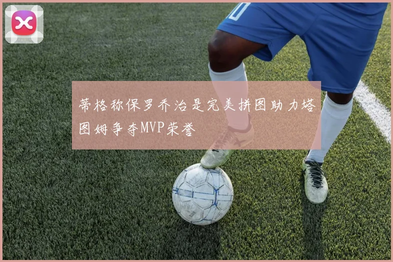 蒂格称保罗乔治是完美拼图助力塔图姆争夺MVP荣誉